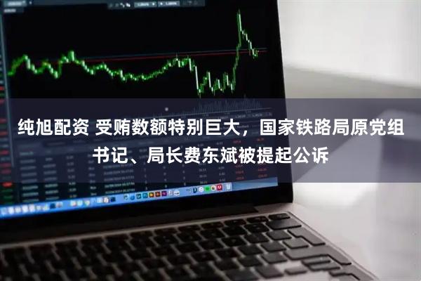 纯旭配资 受贿数额特别巨大，国家铁路局原党组书记、局长费东斌被提起公诉