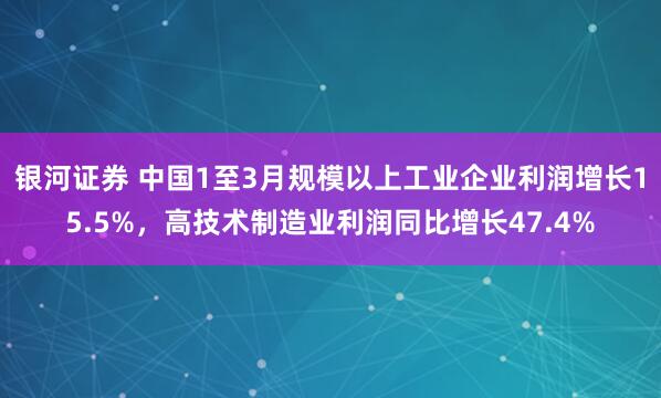 银河证券 中国1至3月规模以上工业企业利润增长15.5%，高技术制造业利润同比增长47.4%